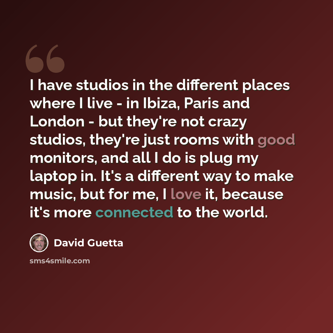 “I have studios in the different places where I live - in Ibiza, Paris and London - but they're not crazy studios, they're just rooms with good monitors, and all I do is plug my laptop in. It's a different way to make music, but for me, I love it, because it's more connected to the world.” quote by David Guetta