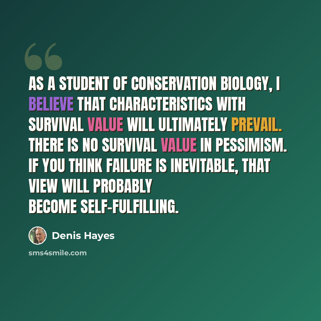 “As a student of conservation biology, I believe that characteristics with survival value will ultimately prevail. There is no survival value in pessimism. If you think failure is inevitable, that view will probably become self-fulfilling.” quote by Denis Hayes