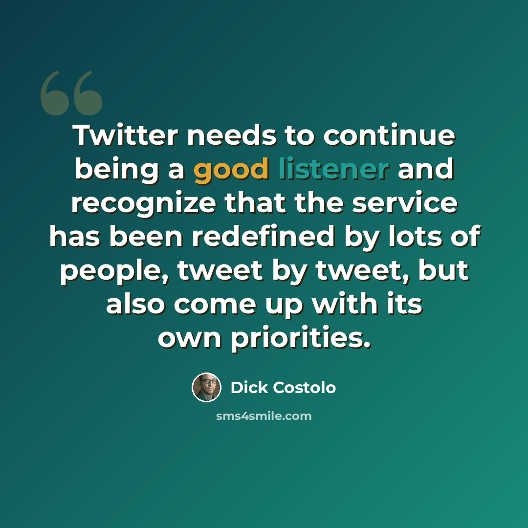 “Twitter needs to continue being a good listener and recognize that the service has been redefined by lots of people, tweet by tweet, but also come up with its own priorities.” quote by Dick Costolo