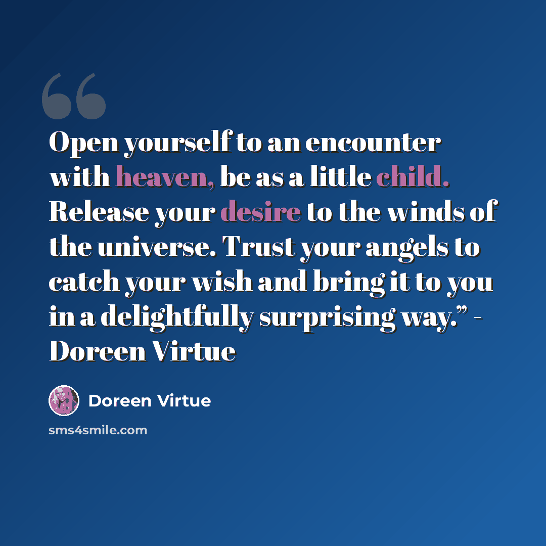 “Open yourself to an encounter with heaven, be as a little child. Release your desire to the winds of the universe. Trust your angels to catch your wish and bring it to you in a delightfully surprising way.” - Doreen Virtue” quote by Doreen Virtue