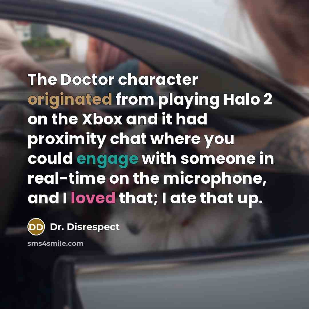 “The Doctor character originated from playing Halo 2 on the Xbox and it had proximity chat where you could engage with someone in real-time on the microphone, and I loved that; I ate that up.” quote by Dr. Disrespect