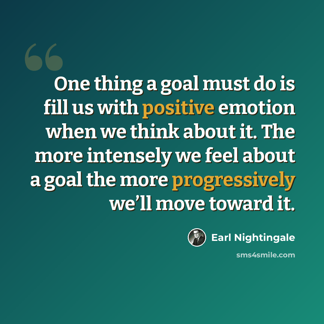 “One thing a goal must do is fill us with positive emotion when we think about it. The more intensely we feel about a goal the more progressively we’ll move toward it.” quote by Earl Nightingale