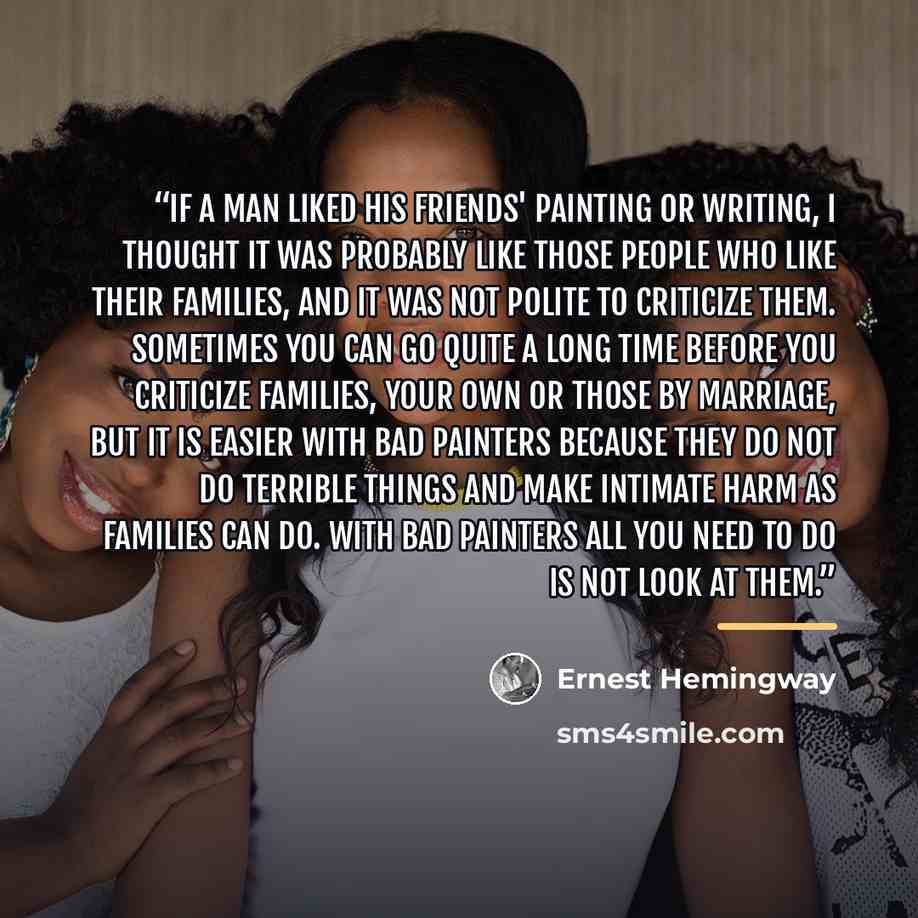 “If a man liked his friends' painting or writing, I thought it was probably like those people who like their families, and it was not polite to criticize them. Sometimes you can go quite a long time before you criticize families, your own or those by marriage, but it is easier with bad painters…” quote by Ernest Hemingway