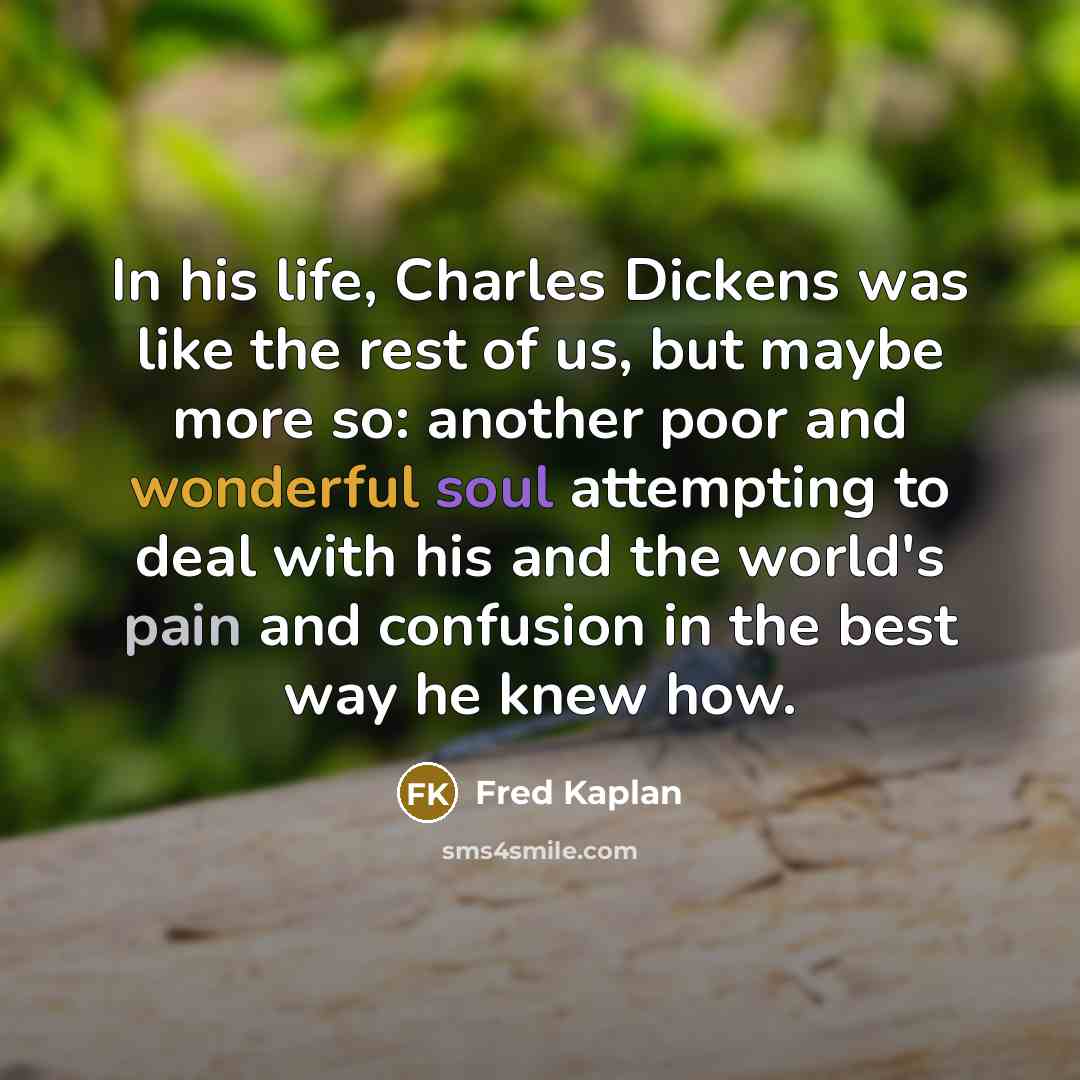 “In his life, Charles Dickens was like the rest of us, but maybe more so: another poor and wonderful soul attempting to deal with his and the world's pain and confusion in the best way he knew how.” quote by Fred Kaplan