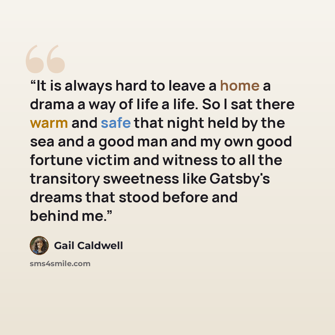 “It is always hard to leave a home a drama a way of life a life. So I sat there warm and safe that night held by the sea and a good man and my own good fortune victim and witness to all the transitory sweetness like Gatsby's dreams that stood before and behind me.” quote by Gail Caldwell