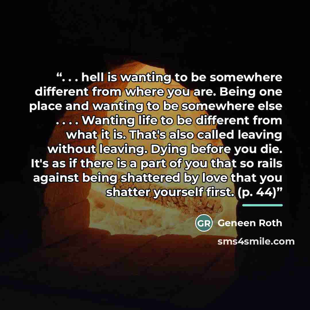 “. . . hell is wanting to be somewhere different from where you are. Being one place and wanting to be somewhere else . . . . Wanting life to be different from what it is. That's also called leaving without leaving. Dying before you die. It's as if there is a part of you that so rails against being…” quote by Geneen Roth