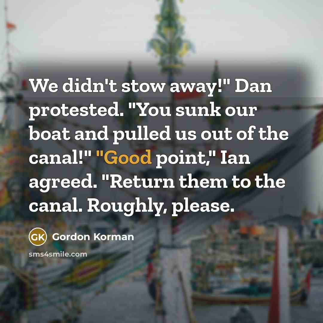“We didn't stow away!" Dan protested. "You sunk our boat and pulled us out of the canal!" "Good point," Ian agreed. "Return them to the canal. Roughly, please.” quote by Gordon Korman