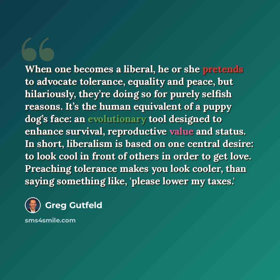 “When one becomes a liberal, he or she pretends to advocate tolerance, equality and peace, but hilariously, they’re doing so for purely selfish reasons. It’s the human equivalent of a puppy dog’s face: an evolutionary tool designed to enhance survival, reproductive value and status. In short…” quote by Greg Gutfeld
