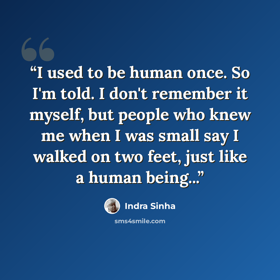 “I used to be human once. So I'm told. I don't remember it myself, but people who knew me when I was small say I walked on two feet, just like a human being...” quote by Indra Sinha