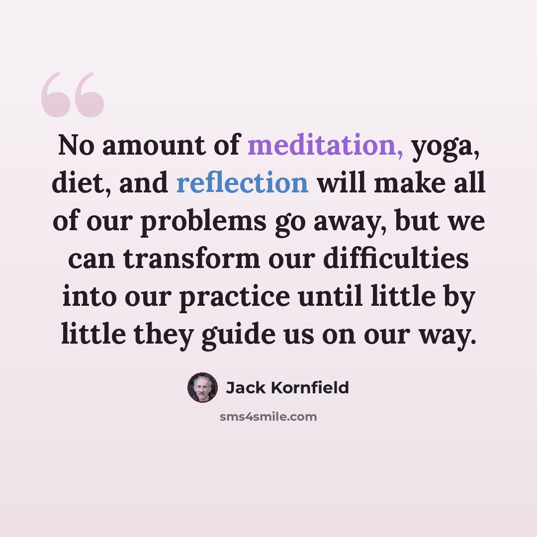 “No amount of meditation, yoga, diet, and reflection will make all of our problems go away, but we can transform our difficulties into our practice until little by little they guide us on our way.” quote by Jack Kornfield