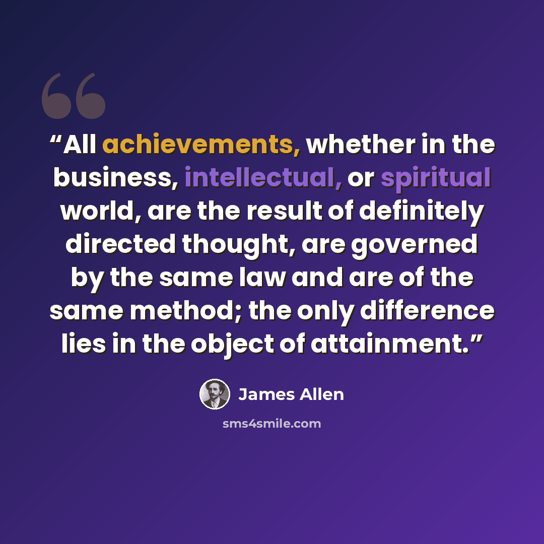 “All achievements, whether in the business, intellectual, or spiritual world, are the result of definitely directed thought, are governed by the same law and are of the same method; the only difference lies in the object of attainment.” quote by James Allen