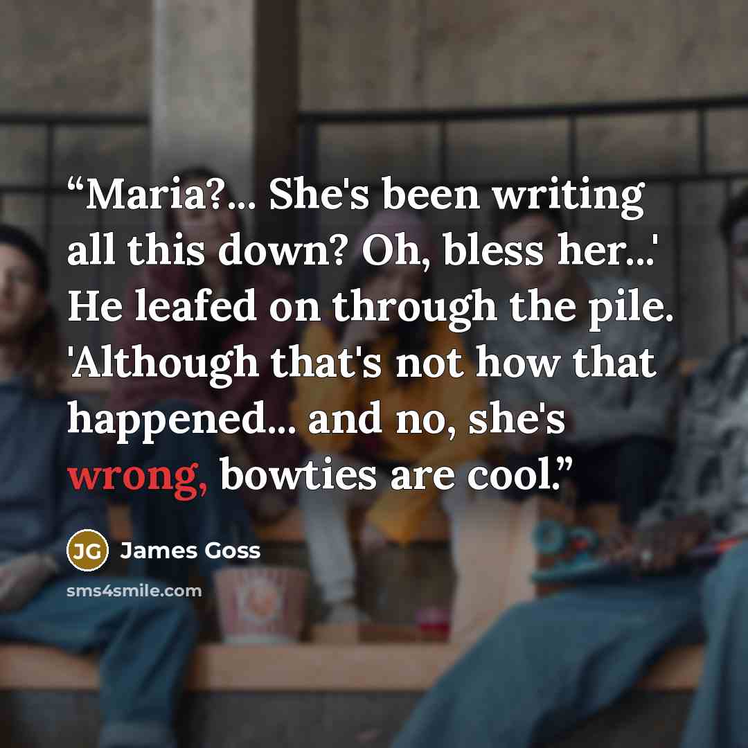 “Maria?... She's been writing all this down? Oh, bless her...' He leafed on through the pile. 'Although that's not how that happened... and no, she's wrong, bowties are cool.” quote by James Goss