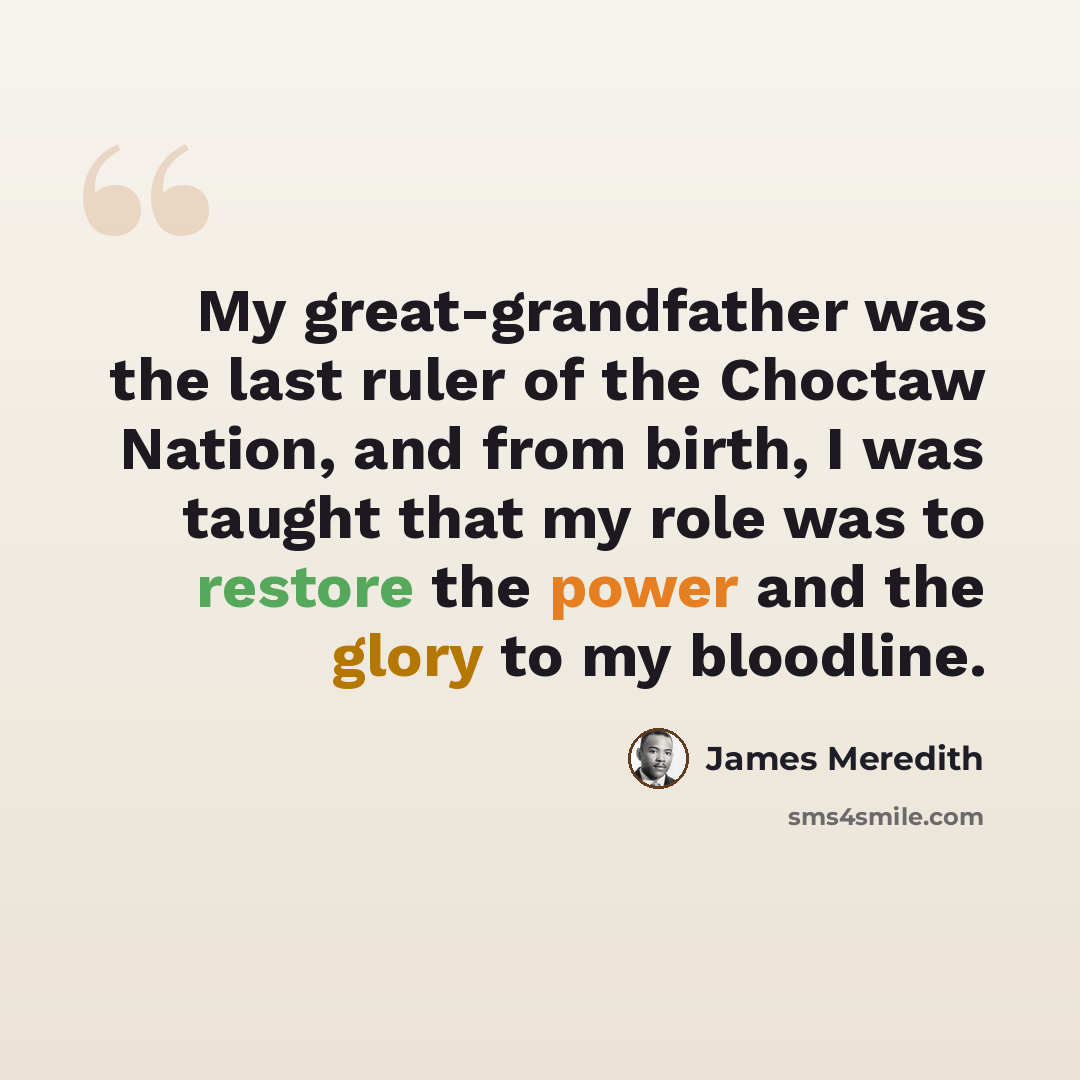 “My great-grandfather was the last ruler of the Choctaw Nation, and from birth, I was taught that my role was to restore the power and the glory to my bloodline.” quote by James Meredith