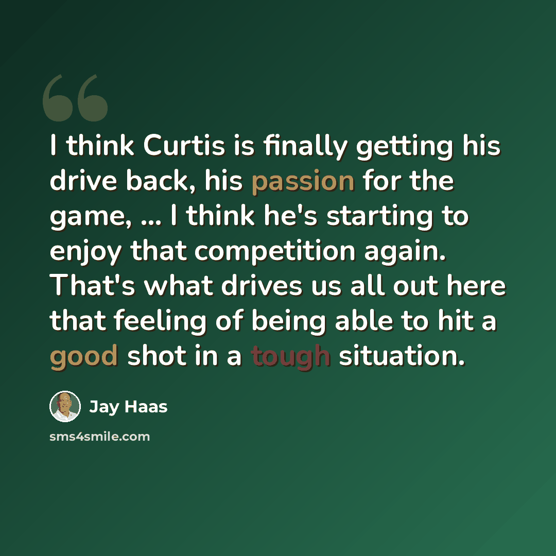“I think Curtis is finally getting his drive back, his passion for the game, ... I think he's starting to enjoy that competition again. That's what drives us all out here that feeling of being able to hit a good shot in a tough situation.” quote by Jay Haas
