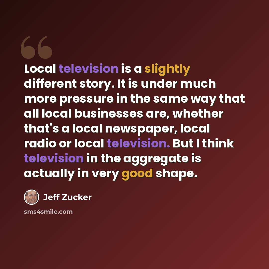 “Local television is a slightly different story. It is under much more pressure in the same way that all local businesses are, whether that's a local newspaper, local radio or local television. But I think television in the aggregate is actually in very good shape.” quote by Jeff Zucker
