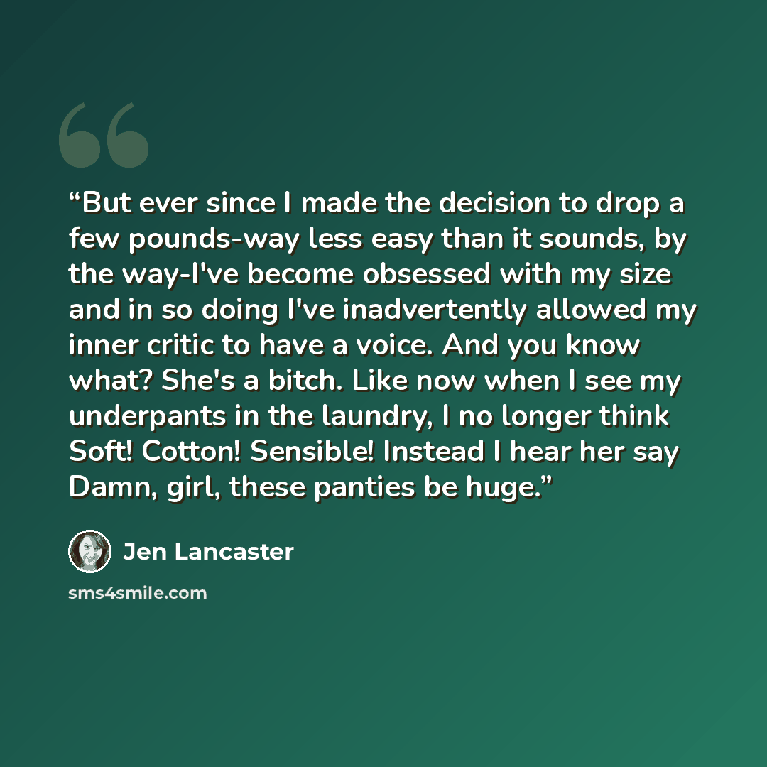 “But ever since I made the decision to drop a few pounds-way less easy than it sounds, by the way-I've become obsessed with my size and in so doing I've inadvertently allowed my inner critic to have a voice. And you know what? She's a bitch. Like now when I see my underpants in the laundry, I no…” quote by Jen Lancaster