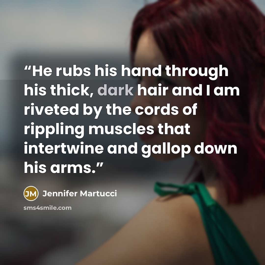 “He rubs his hand through his thick, dark hair and I am riveted by the cords of rippling muscles that intertwine and gallop down his arms.” quote by Jennifer Martucci