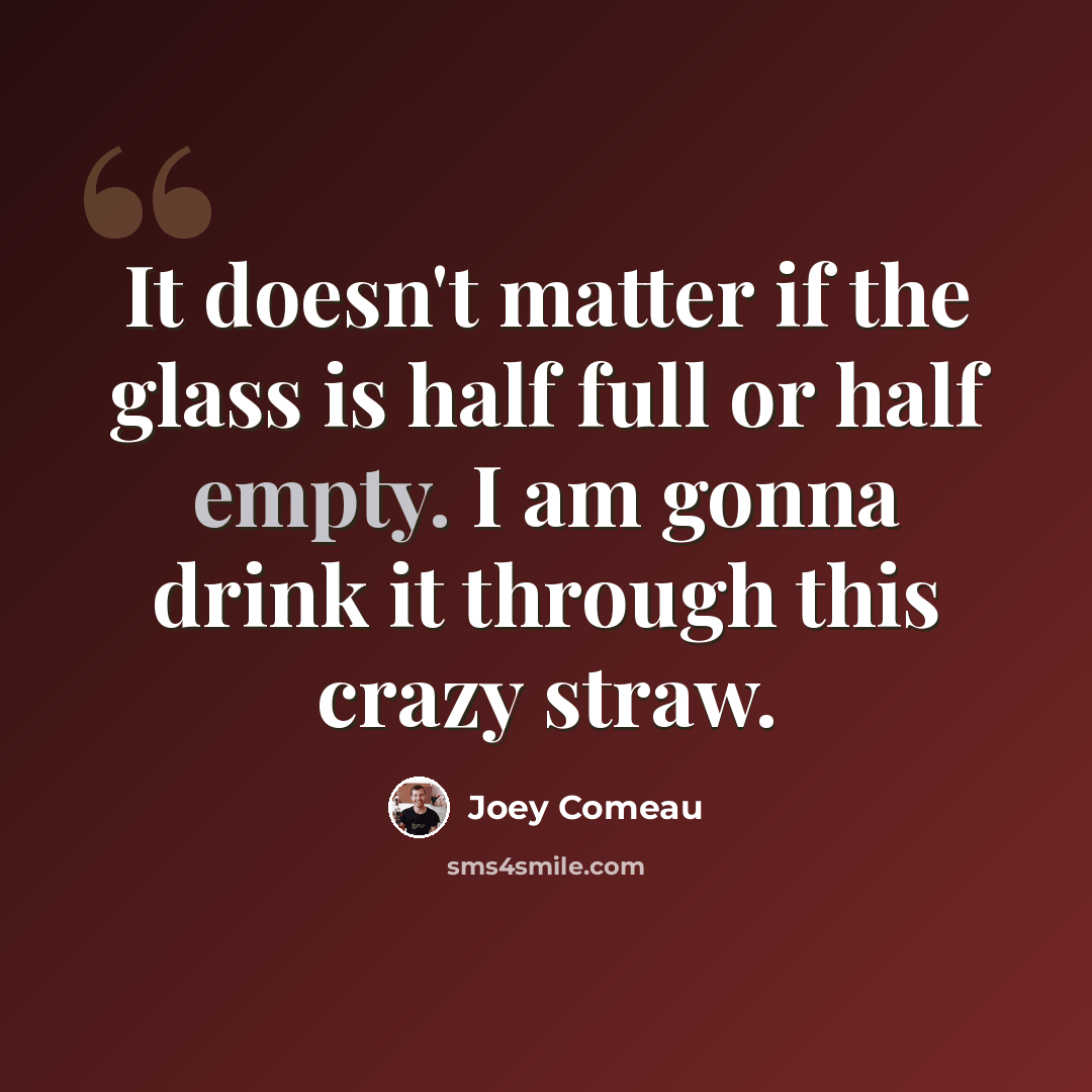 “It doesn't matter if the glass is half full or half empty. I am gonna drink it through this crazy straw.” quote by Joey Comeau