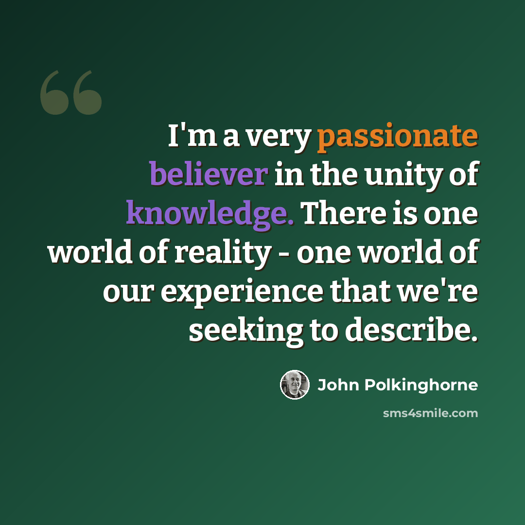 “I'm a very passionate believer in the unity of knowledge. There is one world of reality - one world of our experience that we're seeking to describe.” quote by John Polkinghorne