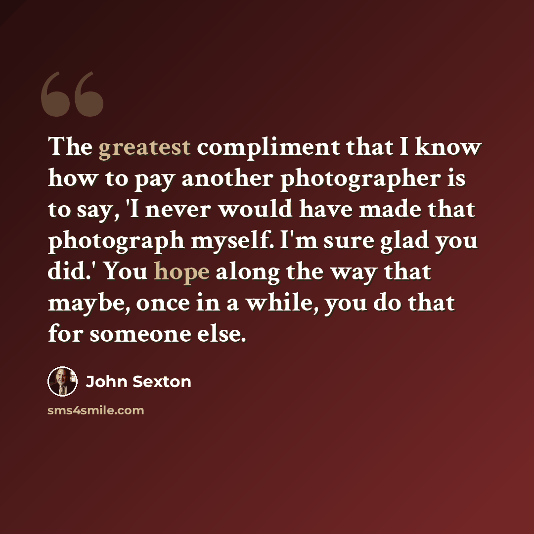 “The greatest compliment that I know how to pay another photographer is to say, 'I never would have made that photograph myself. I'm sure glad you did.' You hope along the way that maybe, once in a while, you do that for someone else.” quote by John Sexton