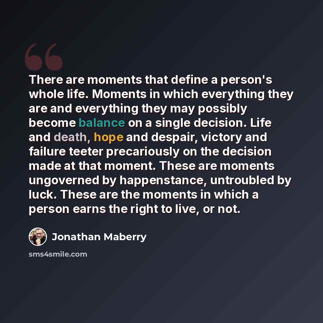 “There are moments that define a person's whole life. Moments in which everything they are and everything they may possibly become balance on a single decision. Life and death, hope and despair, victory and failure teeter precariously on the decision made at that moment. These are moments…” quote by Jonathan Maberry