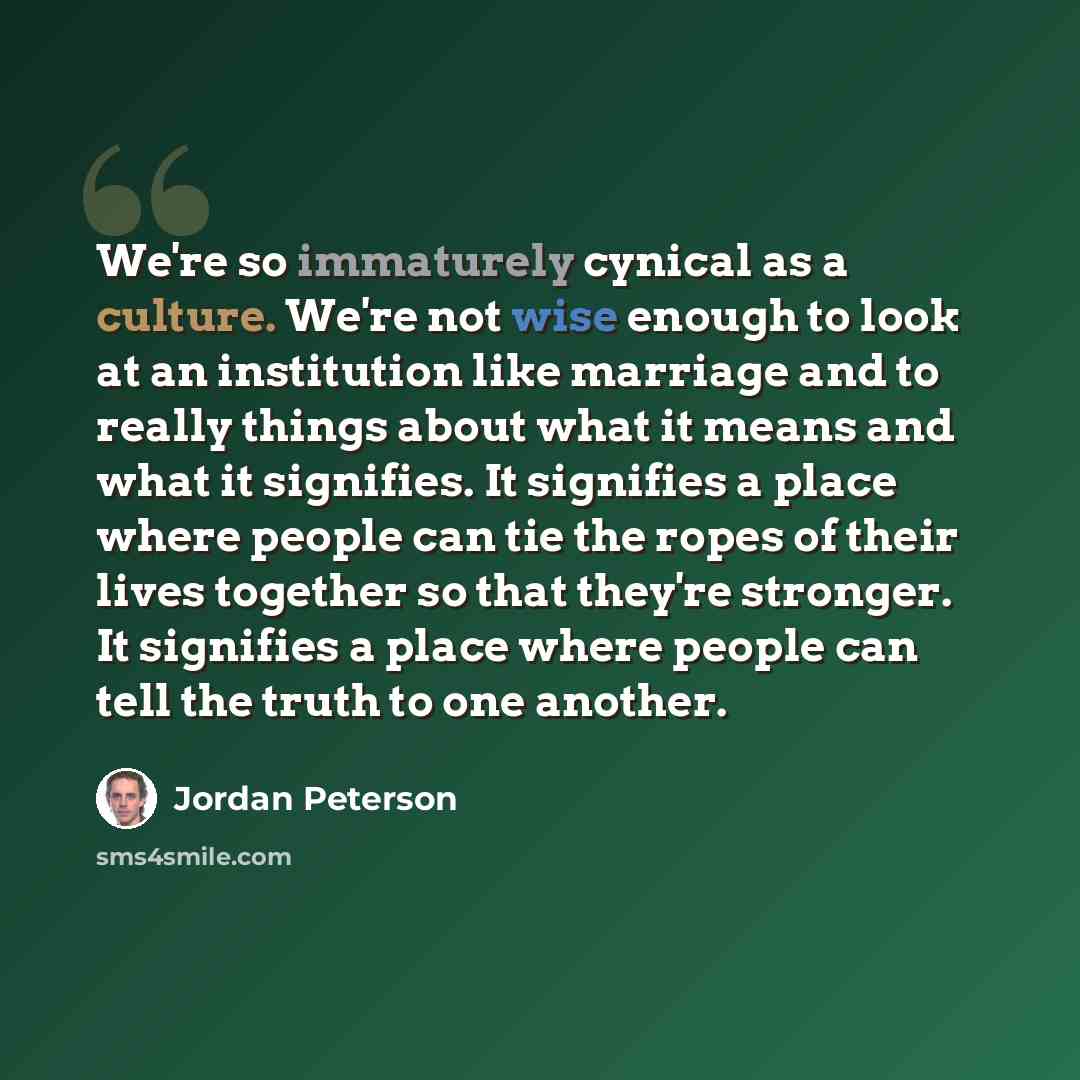 “We're so immaturely cynical as a culture. We're not wise enough to look at an institution like marriage and to really things about what it means and what it signifies. It signifies a place where people can tie the ropes of their lives together so that they're stronger. It signifies a place where…” quote by Jordan Peterson
