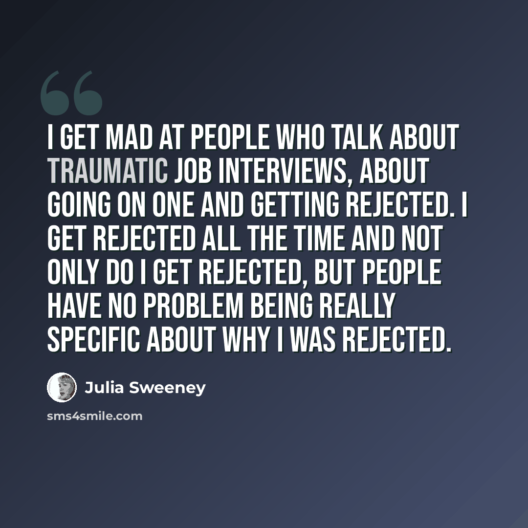 “I get mad at people who talk about traumatic job interviews, about going on one and getting rejected. I get rejected all the time and not only do I get rejected, but people have no problem being really specific about why I was rejected.” quote by Julia Sweeney