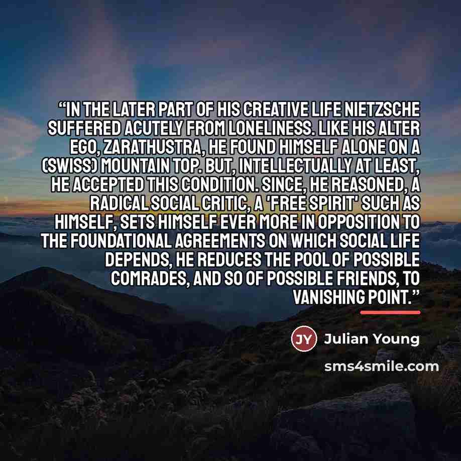 “In the later part of his creative life Nietzsche suffered acutely from loneliness. Like his alter ego, Zarathustra, he found himself alone on a (Swiss) mountain top. But, intellectually at least, he accepted this condition. Since, he reasoned, a radical social critic, a 'free spirit' such as…” quote by Julian Young