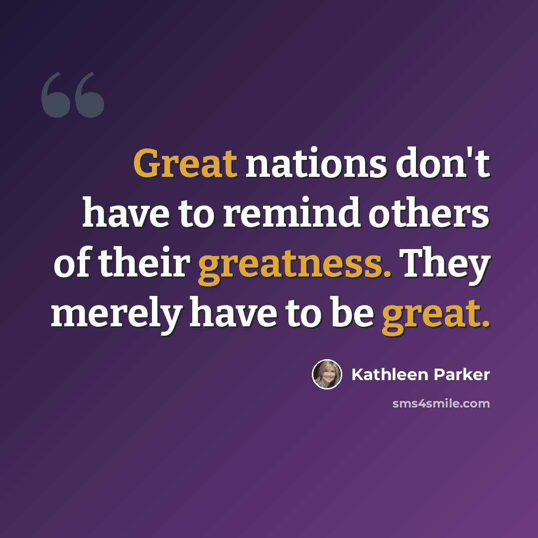 “Great nations don't have to remind others of their greatness. They merely have to be great.” quote by Kathleen Parker