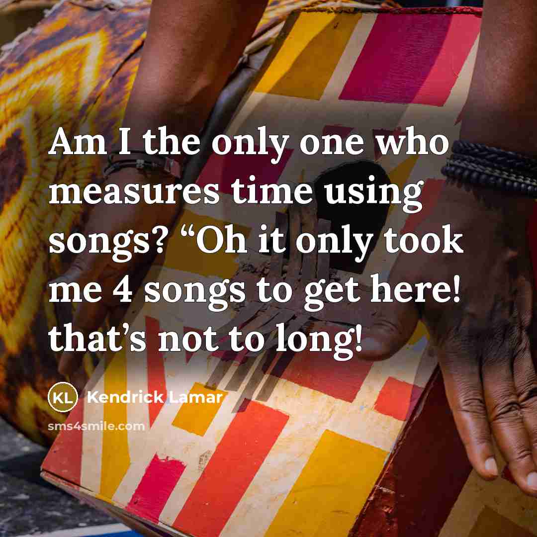 “Am I the only one who measures time using songs? “Oh it only took me 4 songs to get here! that’s not to long!” quote by Kendrick Lamar