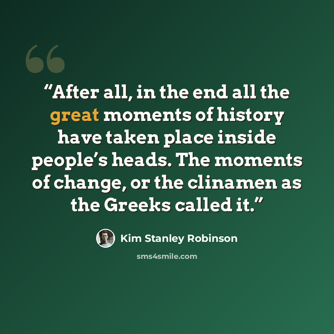 “After all, in the end all the great moments of history have taken place inside people’s heads. The moments of change, or the clinamen as the Greeks called it.” quote by Kim Stanley Robinson