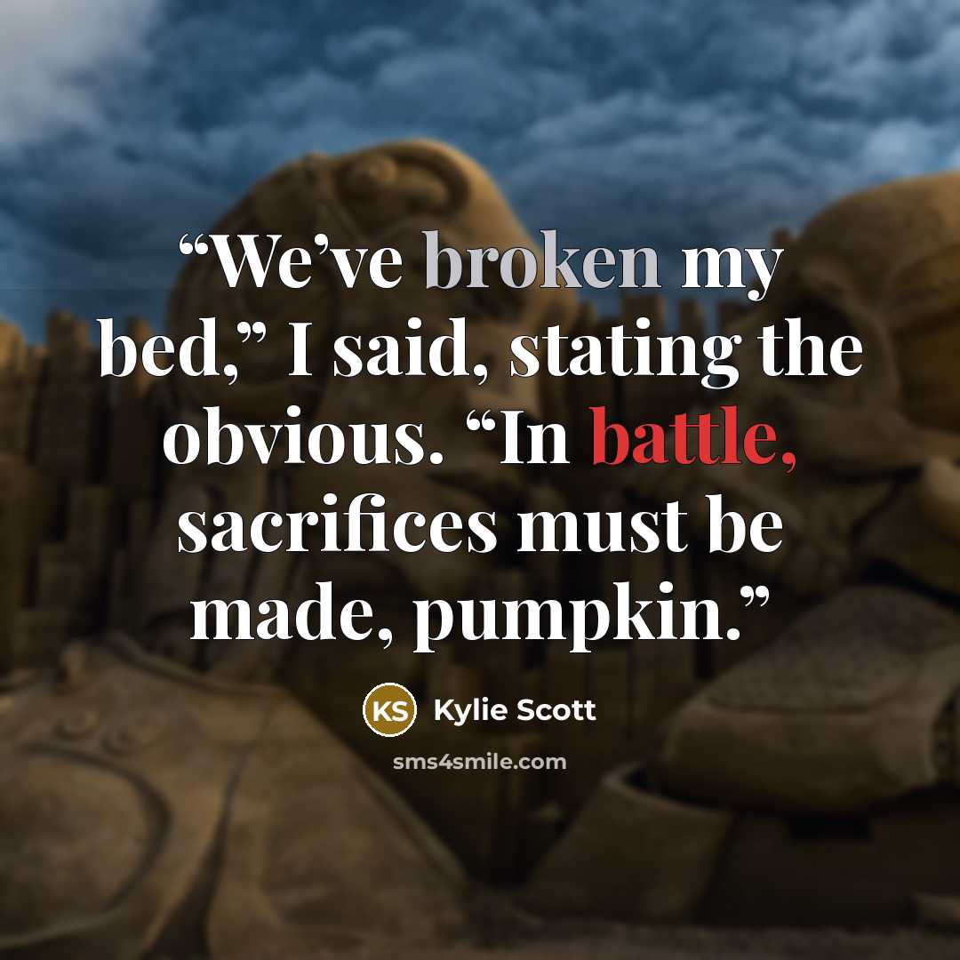 “We’ve broken my bed,” I said, stating the obvious. “In battle, sacrifices must be made, pumpkin.” quote by Kylie Scott