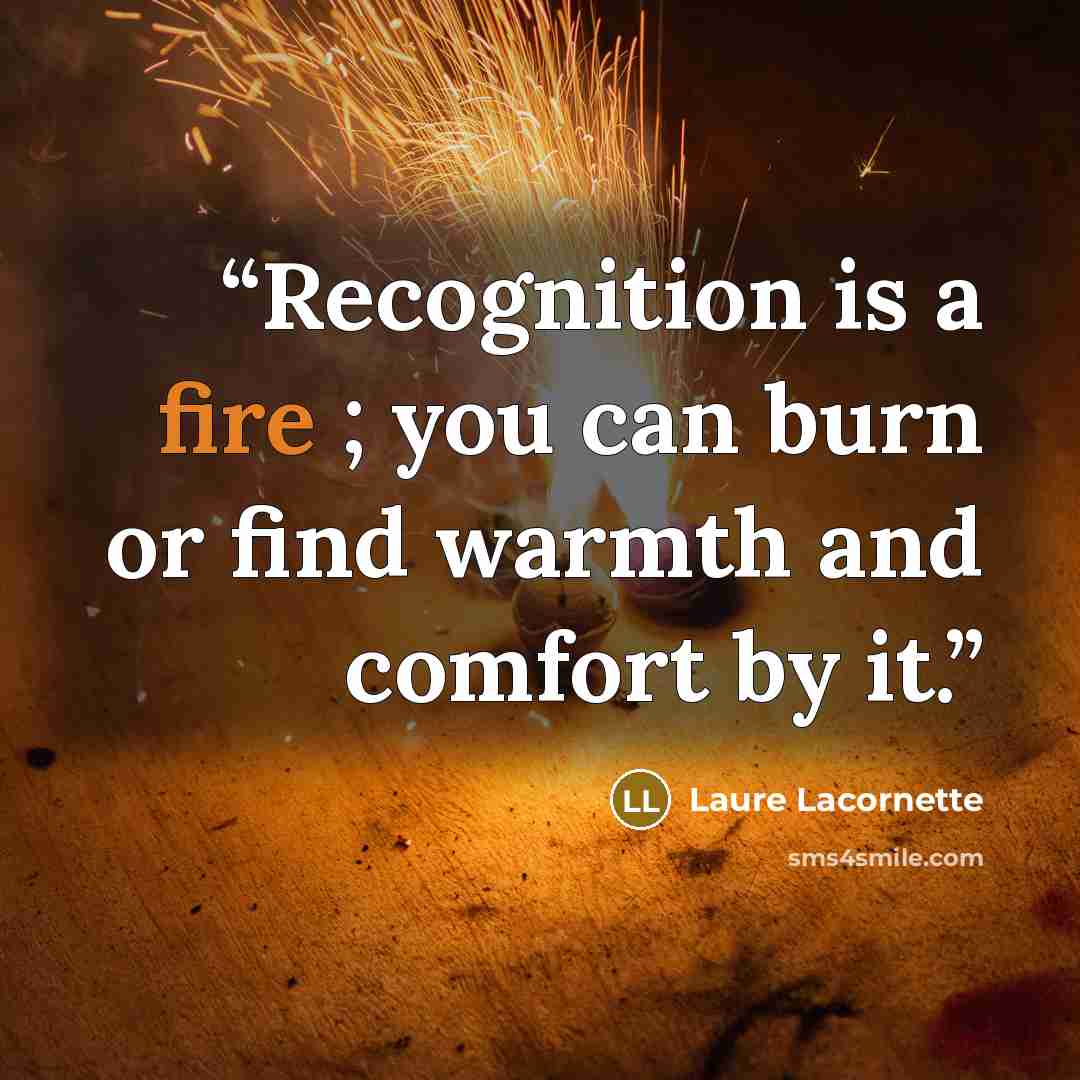 “Recognition is a fire ; you can burn or find warmth and comfort by it.” quote by Laure Lacornette