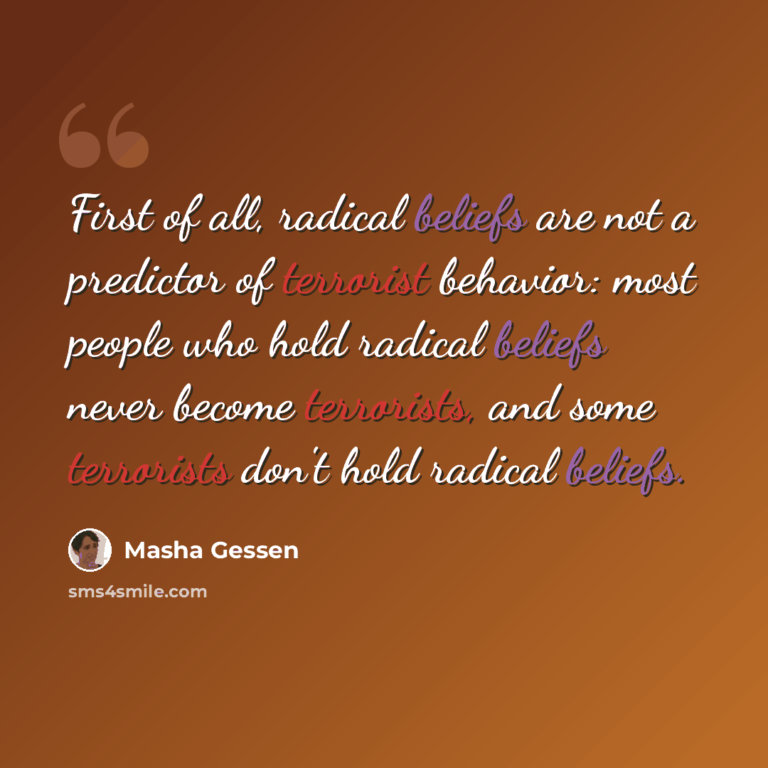 “First of all, radical beliefs are not a predictor of terrorist behavior: most people who hold radical beliefs never become terrorists, and some terrorists don't hold radical beliefs.” quote by Masha Gessen