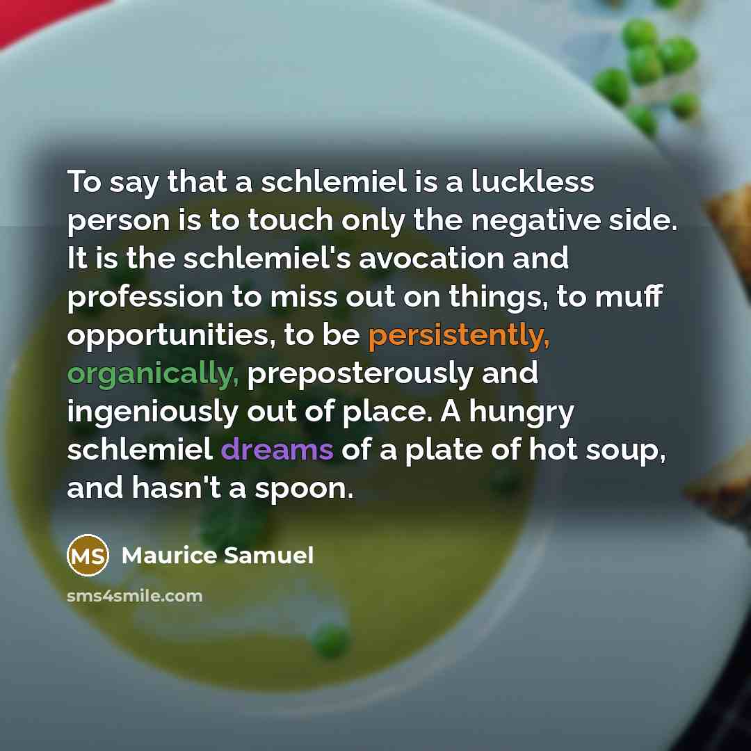 “To say that a schlemiel is a luckless person is to touch only the negative side. It is the schlemiel's avocation and profession to miss out on things, to muff opportunities, to be persistently, organically, preposterously and ingeniously out of place. A hungry schlemiel dreams of a plate of hot…” quote by Maurice Samuel