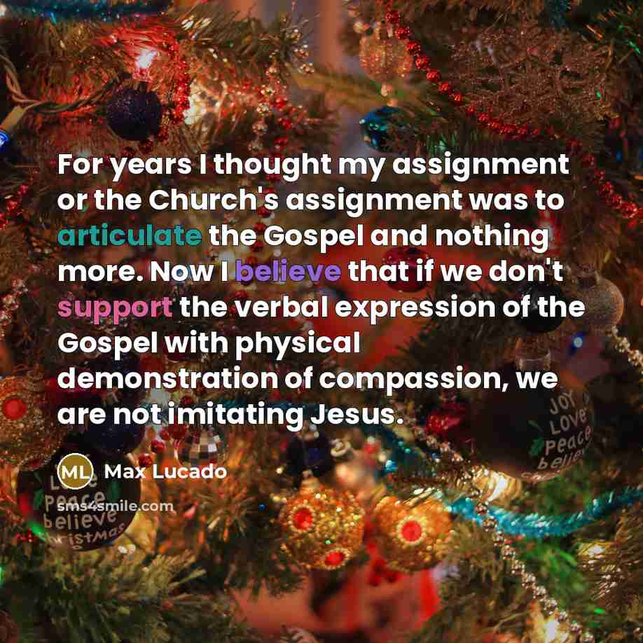 “For years I thought my assignment or the Church's assignment was to articulate the Gospel and nothing more. Now I believe that if we don't support the verbal expression of the Gospel with physical demonstration of compassion, we are not imitating Jesus.” quote by Max Lucado
