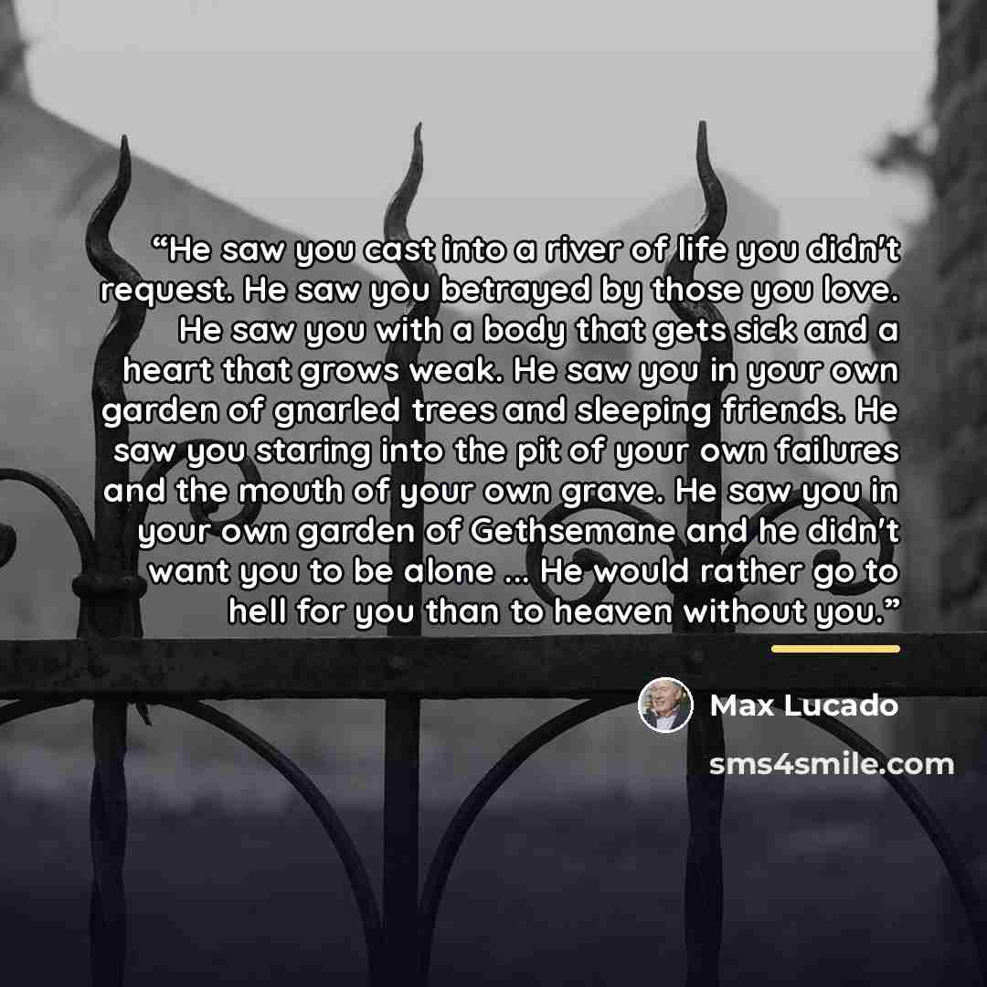 “He saw you cast into a river of life you didn't request. He saw you betrayed by those you love. He saw you with a body that gets sick and a heart that grows weak. He saw you in your own garden of gnarled trees and sleeping friends. He saw you staring into the pit of your own failures and the mouth…” quote by Max Lucado