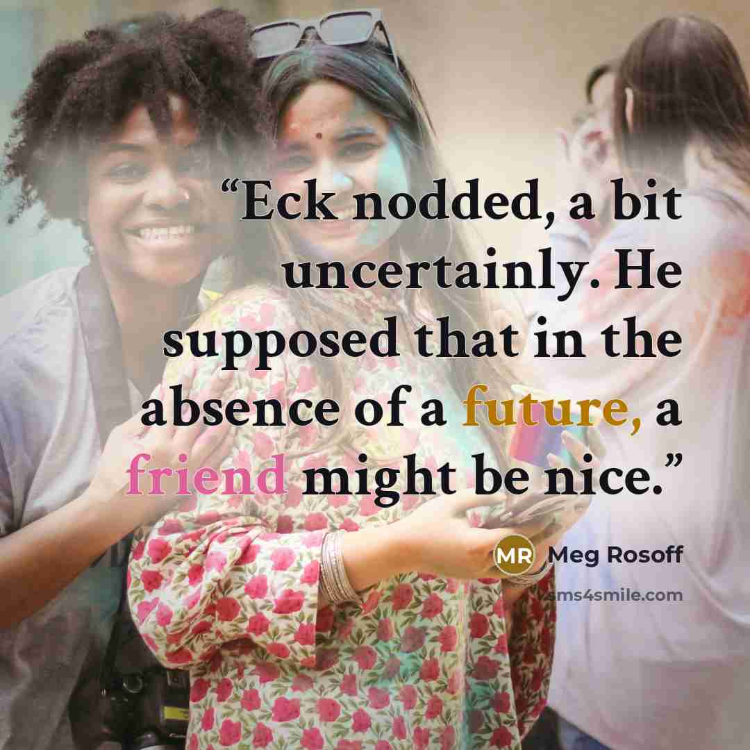 “Eck nodded, a bit uncertainly. He supposed that in the absence of a future, a friend might be nice.” quote by Meg Rosoff