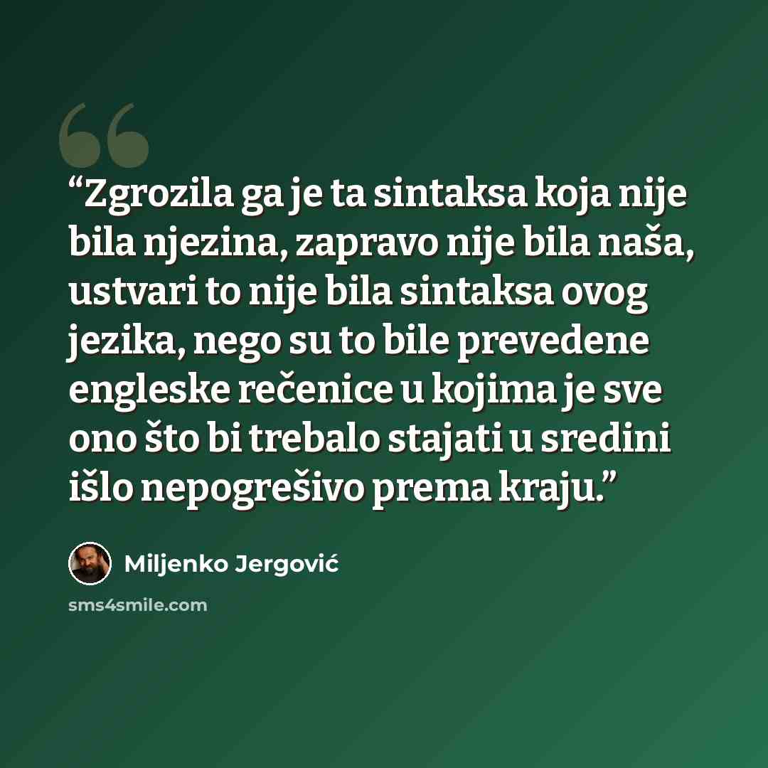“Zgrozila ga je ta sintaksa koja nije bila njezina, zapravo nije bila naša, ustvari to nije bila sintaksa ovog jezika, nego su to bile prevedene engleske rečenice u kojima je sve ono što bi trebalo stajati u sredini išlo nepogrešivo prema kraju.” quote by Miljenko Jergović