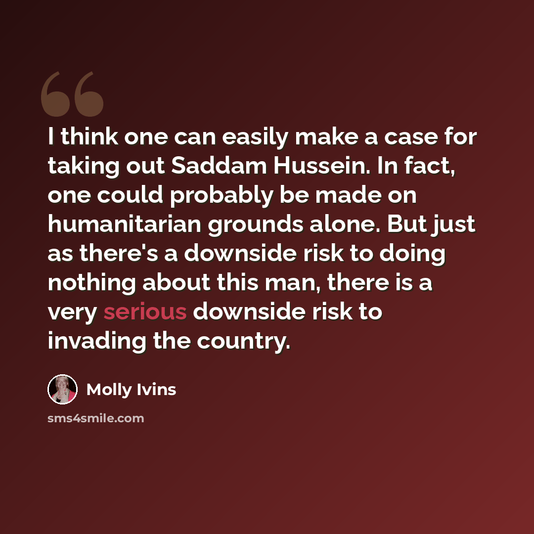“I think one can easily make a case for taking out Saddam Hussein. In fact, one could probably be made on humanitarian grounds alone. But just as there's a downside risk to doing nothing about this man, there is a very serious downside risk to invading the country.” quote by Molly Ivins