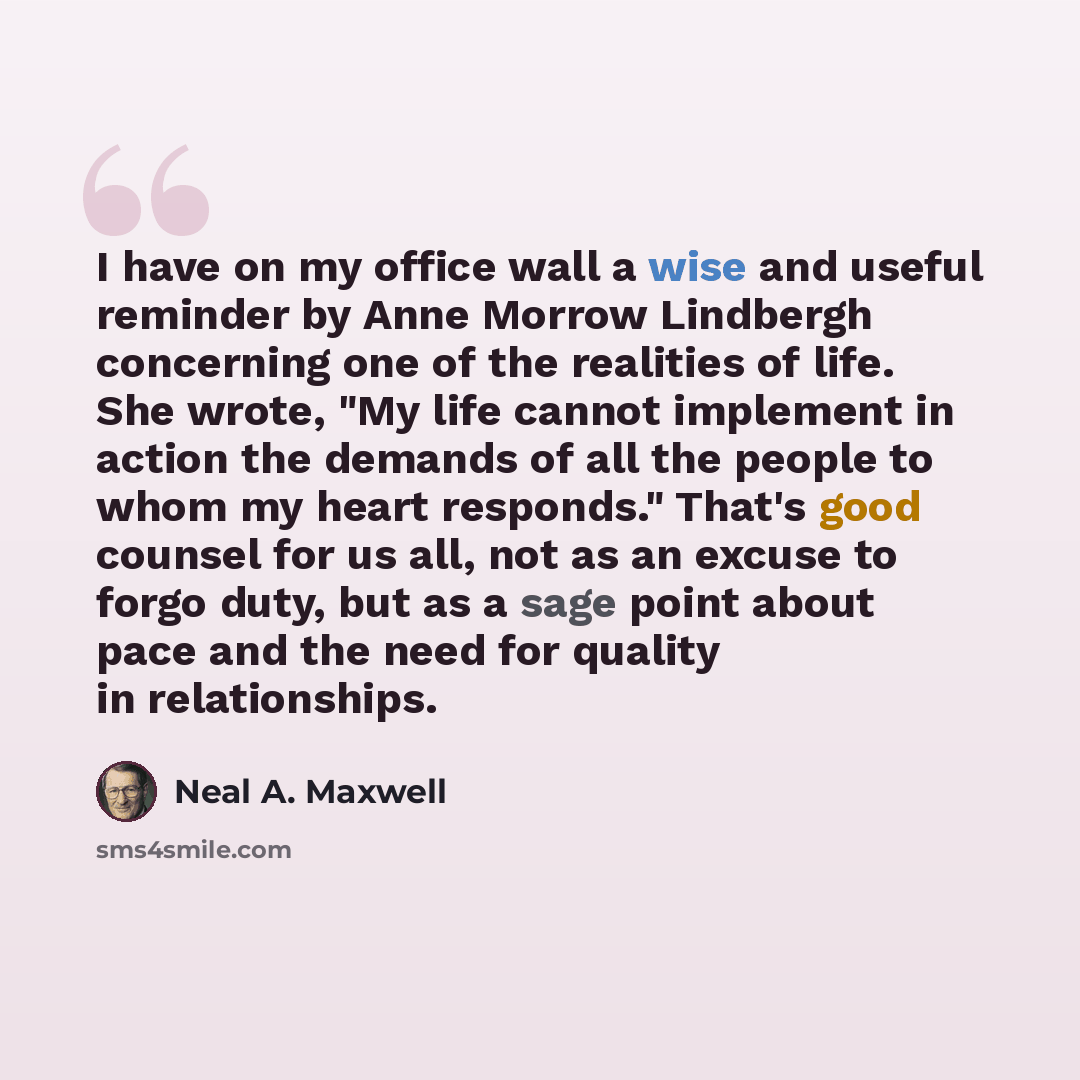 “I have on my office wall a wise and useful reminder by Anne Morrow Lindbergh concerning one of the realities of life. She wrote, "My life cannot implement in action the demands of all the people to whom my heart responds." That's good counsel for us all, not as an excuse to forgo duty, but as a…” quote by Neal A. Maxwell