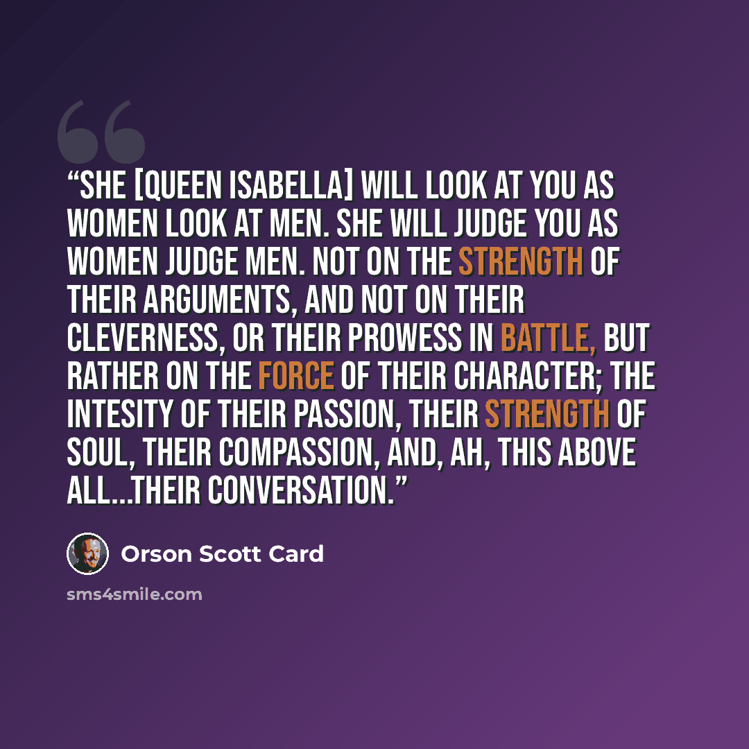 “She [Queen Isabella] will look at you as women look at men. She will judge you as women judge men. Not on the strength of their arguments, and not on their cleverness, or their prowess in battle, but rather on the force of their character; the intesity of their passion, their strength of soul…” quote by Orson Scott Card