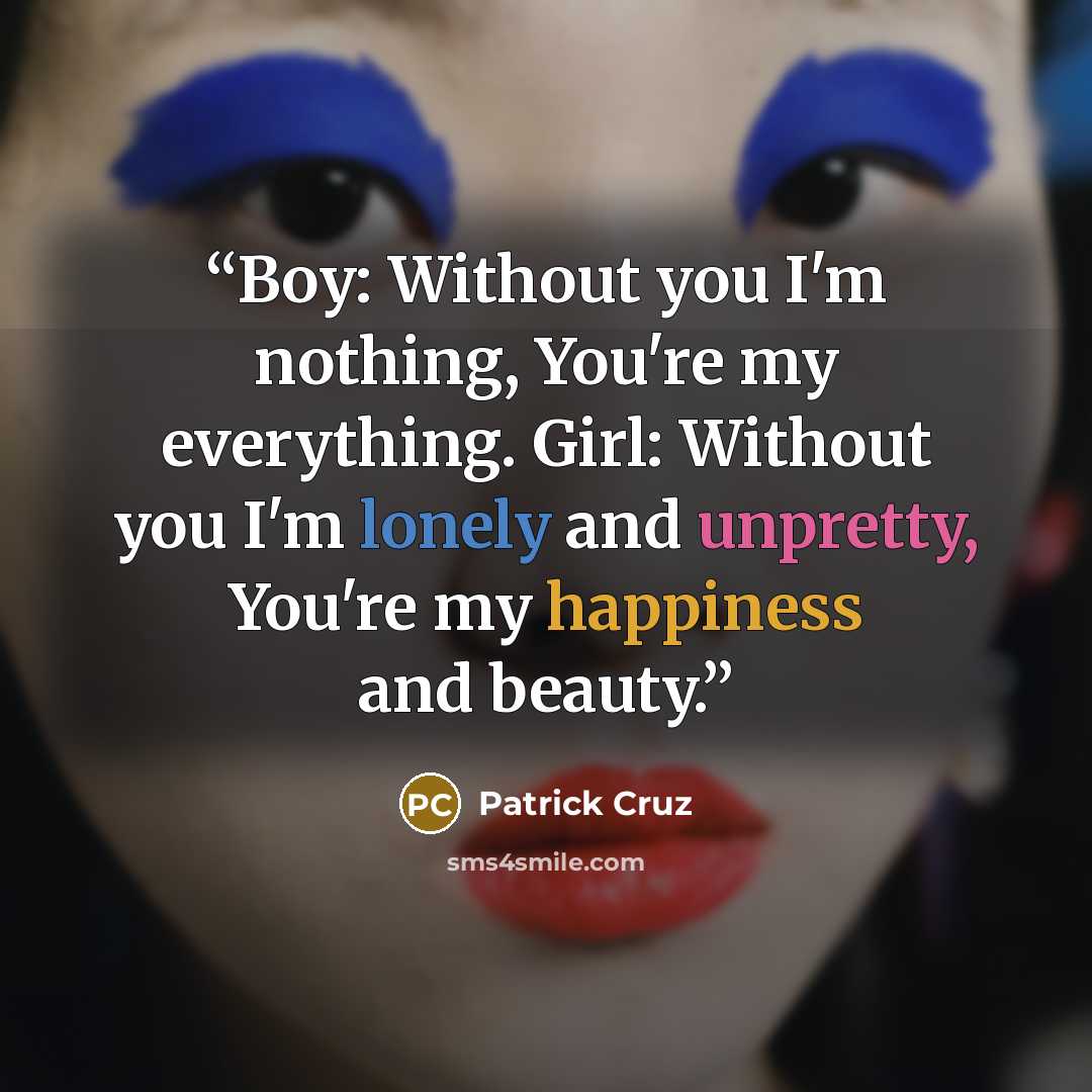 “Boy: Without you I'm nothing, You're my everything. Girl: Without you I'm lonely and unpretty, You're my happiness and beauty.” quote by Patrick Cruz