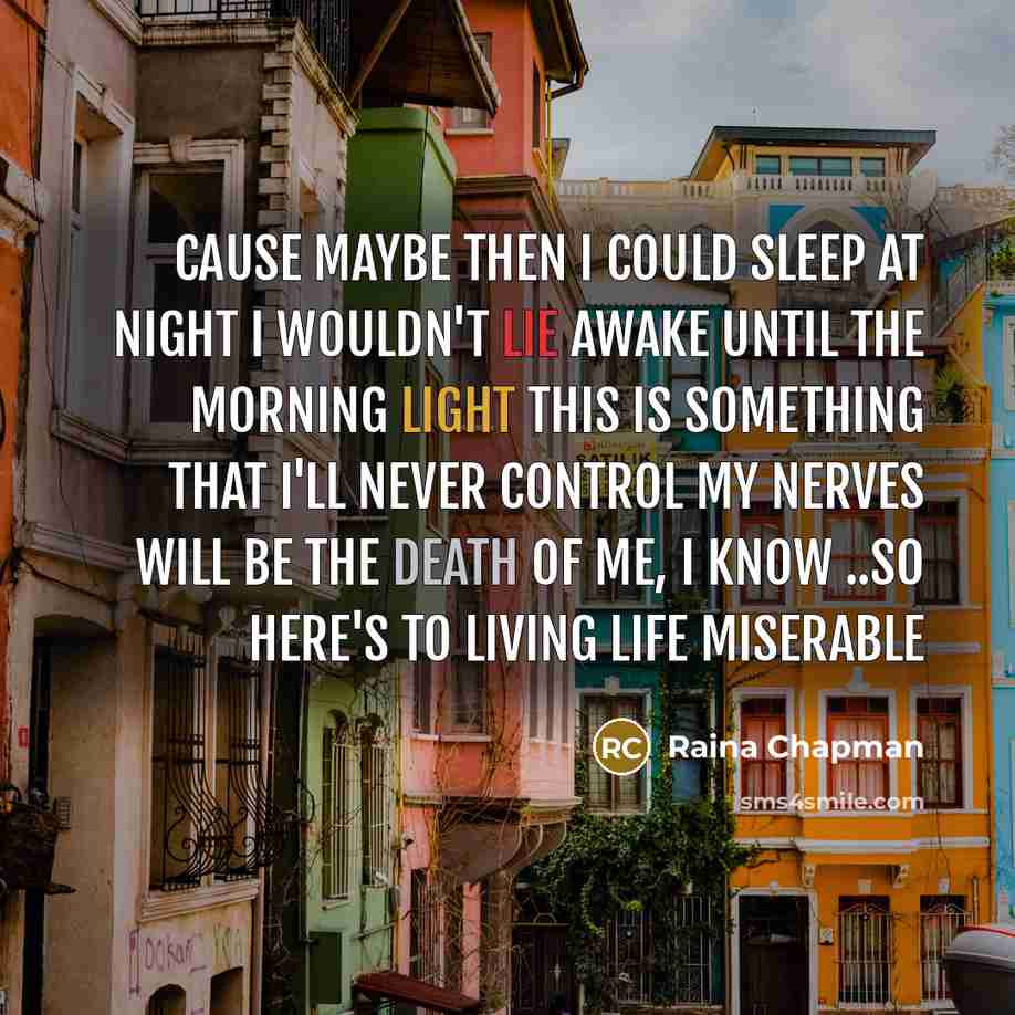 “Cause maybe then I could sleep at night I wouldn't lie awake until the morning light This is something that I'll never control My nerves will be the death of me, I know ..So here's to living life miserable” quote by Raina Chapman
