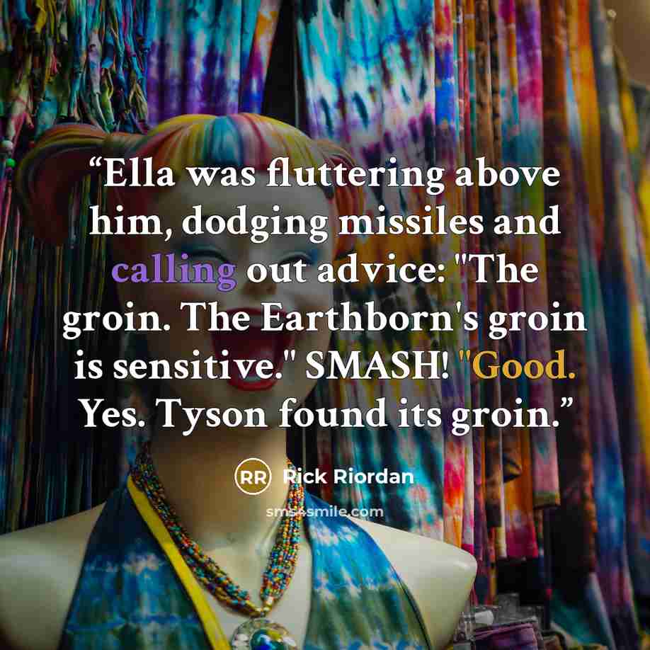 “Ella was fluttering above him, dodging missiles and calling out advice: "The groin. The Earthborn's groin is sensitive." SMASH! "Good. Yes. Tyson found its groin.” quote by Rick Riordan