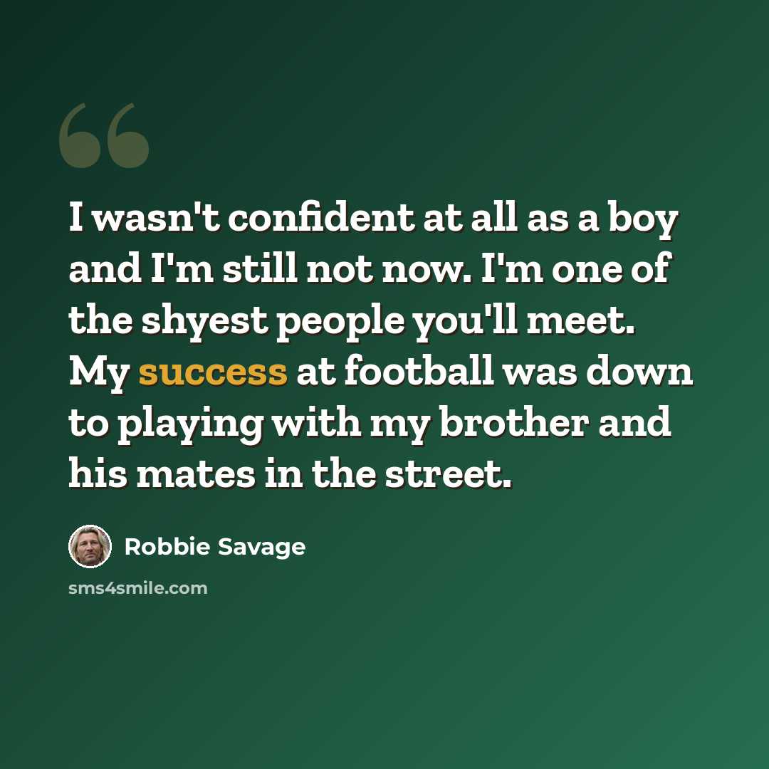 “I wasn't confident at all as a boy and I'm still not now. I'm one of the shyest people you'll meet. My success at football was down to playing with my brother and his mates in the street.” quote by Robbie Savage