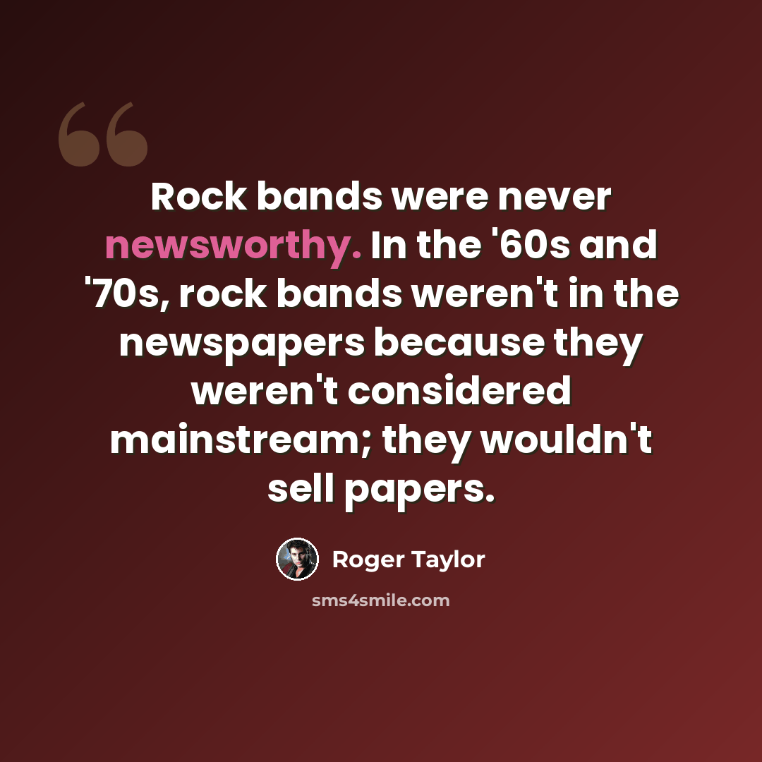 “Rock bands were never newsworthy. In the '60s and '70s, rock bands weren't in the newspapers because they weren't considered mainstream; they wouldn't sell papers.” quote by Roger Taylor