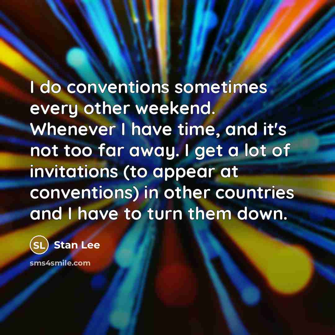 “I do conventions sometimes every other weekend. Whenever I have time, and it's not too far away. I get a lot of invitations (to appear at conventions) in other countries and I have to turn them down.” quote by Stan Lee