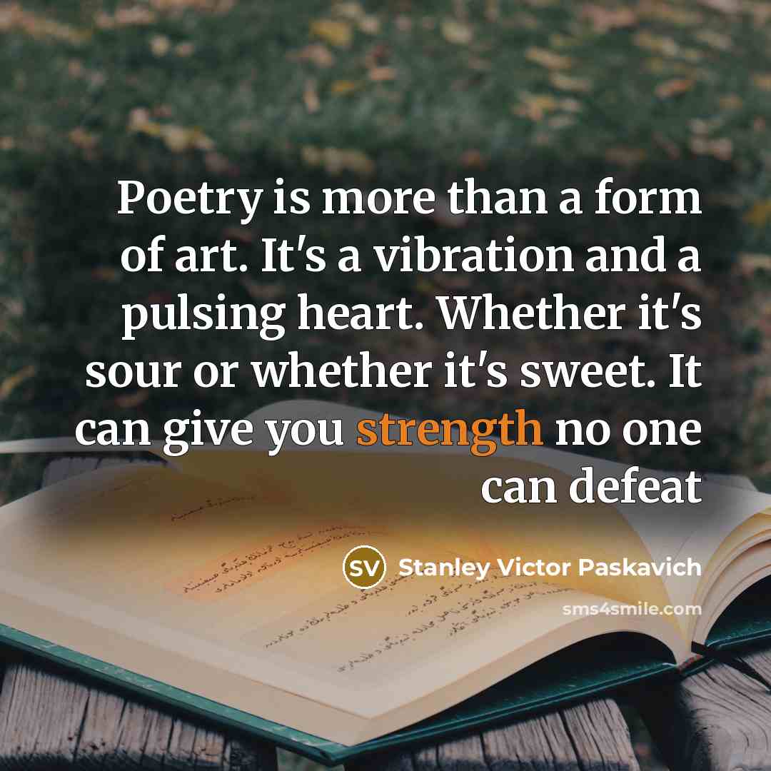 “Poetry is more than a form of art. It's a vibration and a pulsing heart. Whether it's sour or whether it's sweet. It can give you strength no one can defeat” quote by Stanley Victor Paskavich