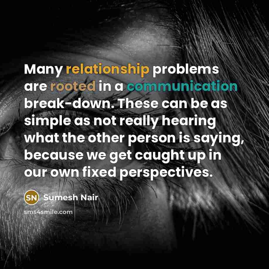 “Many relationship problems are rooted in a communication break-down. These can be as simple as not really hearing what the other person is saying, because we get caught up in our own fixed perspectives.” quote by Sumesh Nair